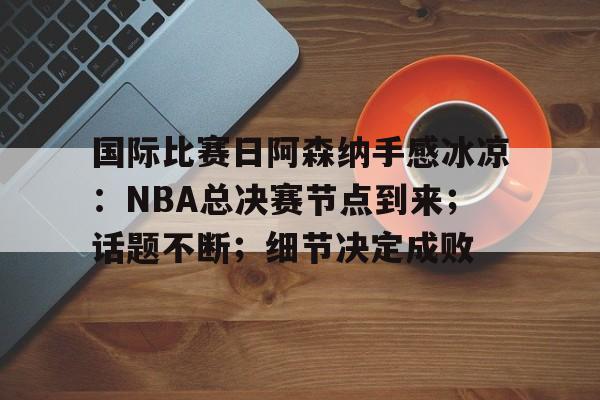 星空体育在线 -关于国际比赛日阿森纳手感冰凉：NBA总决赛节点到来；话题不断；细节决定成败的信息